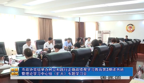 市政协党组举办树立和践行正确政绩观学习教育第3期读书班暨理论学习中心组（扩大）专题学习会